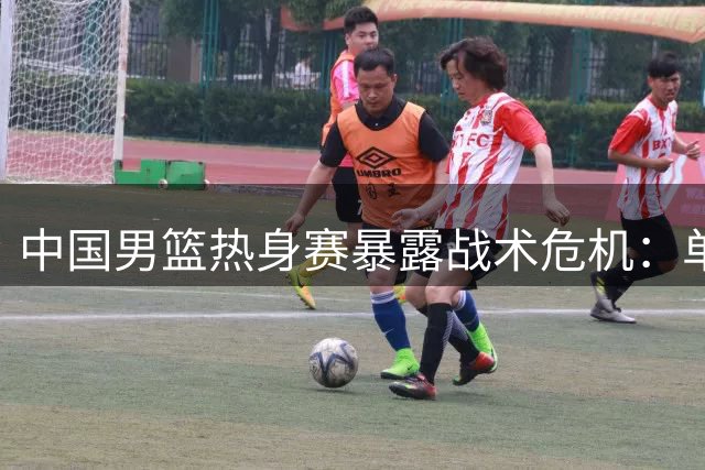 中国男篮热身赛暴露战术危机：单打独斗难掩团队协作缺失