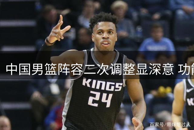 中国男篮阵容二次调整显深意 功能互补体系迎战世预赛关键阶段