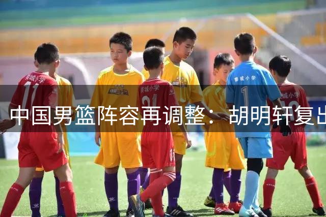 中国男篮阵容再调整：胡明轩复出补强 两将离队赴美疗伤