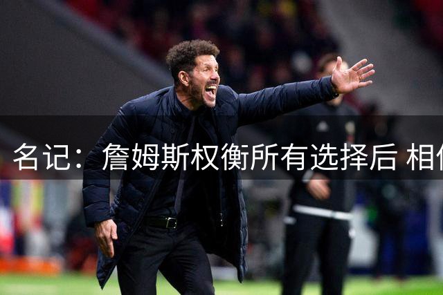 名记：詹姆斯权衡所有选择后 相信76人能提供最好的夺冠机会