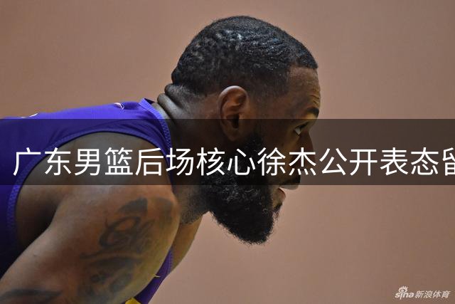 广东男篮后场核心徐杰公开表态留队 顶薪挖角传闻终结