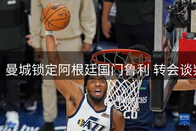 曼城锁定阿根廷国门鲁利 转会谈判进入最后冲刺阶段