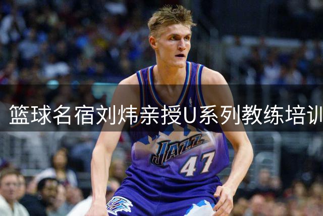 篮球名宿刘炜亲授U系列教练培训课程，助力中国篮球青训发展