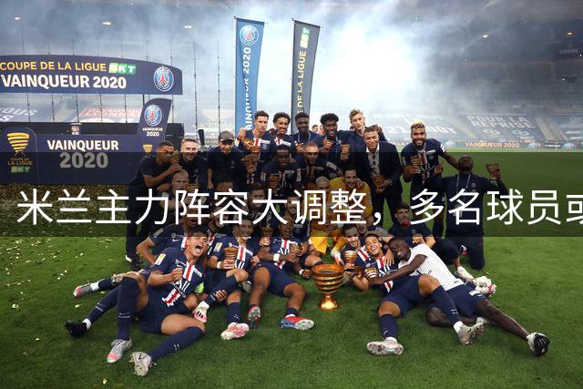 米兰主力阵容大调整，多名球员或将离队