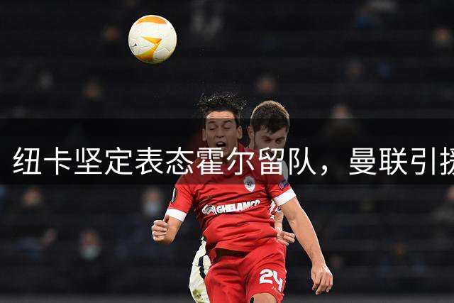 纽卡坚定表态霍尔留队，曼联引援碰壁转攻其他位置