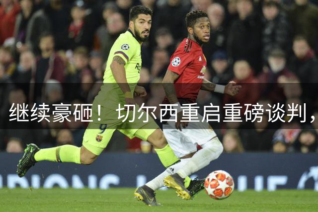 继续豪砸！切尔西重启重磅谈判，誓签 8000 万英超天才中场