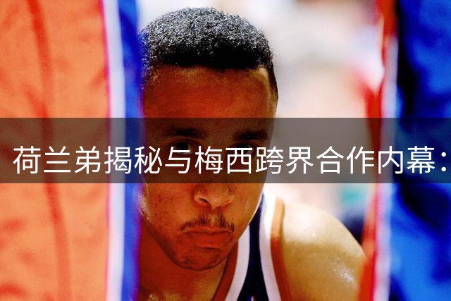 荷兰弟揭秘与梅西跨界合作内幕：足球巨星如何征服漫威宇宙