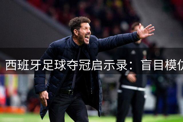 西班牙足球夺冠启示录：盲目模仿不如深度剖析