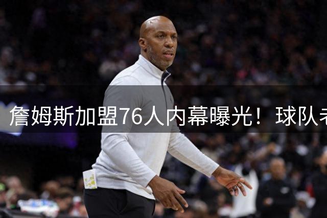 詹姆斯加盟76人内幕曝光！球队老板私下密谈10分钟