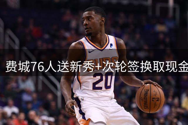费城76人送新秀+次轮签换取现金，剑指季后赛深度阵容升级