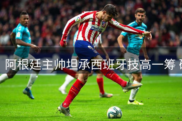 阿根廷主帅坦承西班牙技高一筹 确认至少执教至年底