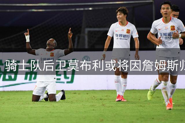 骑士队后卫莫布利或将因詹姆斯归队面临交易命运